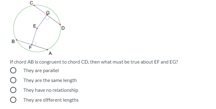 C
E
F
A
If chord AB is congruent to chord CD, then what must be true about EF and EG?
O They are parallel
They are the same length
O They have no relationship
O They are different lengths
