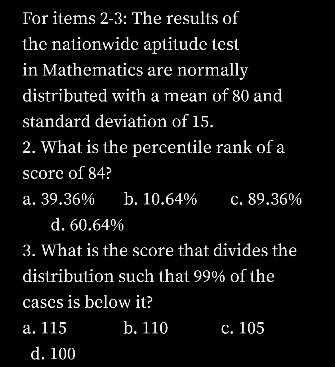 For items 2-3: The results of
the nationwide aptitude test
in Mathematics are normally
distributed with a mean of 80 and
standard deviation of 15.
2. What is the percentile rank of a
score of 84?
а. 39.36%
b. 10.64%
c. 89.36%
d. 60.64%
3. What is the score that divides the
distribution such that 99% of the
cases is below it?
а. 115
b. 110
с. 105
d. 100
