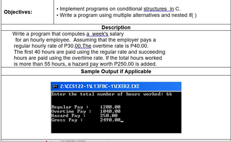 • Implement programs on conditional structures, in C.
• Write a program using multiple alternatives and nested if( )
Objectives:
Description
Write a program that computes a week's salary
for an hourly employee. Assuming that the employer pays a
regular hourly rate of P30.00.The overtime rate is P40.00.
The first 40 hours are paid using the regular rate and succeeding
hours are paid using the overtime rate. If the total hours worked
is more than 55 hours, a hazard pay worth P250.00 is added.
Sample Output if Applicable
a Z:ICCS122-1L13FBC-1\EXER2. EXE
Enter the total nunber of hours worked: 66
Regular Pay :
Overt ine Pay :
Hazard Pay:
Gross Pay :
1200.00
1040.00
250.00
2498.00.
