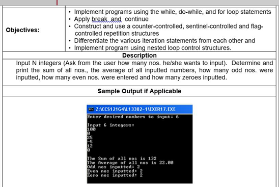 Implement programs using the while, do-while, and for loop statements
Apply break and continue
• Construct and use a counter-controlled, sentinel-controlled and flag-
Objectives:
controlled repetition structures
• Differentiate the various iteration statements from each other and
• Implement program using nested loop control structures.
Description
Input N integers (Ask from the user how many nos. he/she wants to input). Determine and
print the sum of all nos., the average of all inputted numbers, how many odd nos. were
inputted, how many even nos. were entered and how many zeroes inputted.
Sample Output if Applicable
Z:ICCS121G4U 13382-1\EXER17.EXE
Enter desired nunbers to input: 6
Input 6 integers:
25
Es
12
The Sun of all nos is 132
The Average of all nos is 22.00
Odd nos inputted: 2
Even nos inputted: 2
Zero nos inputted: 2
