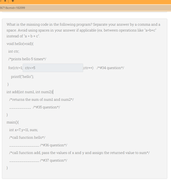 8671&cmid=182099
What is the missing code in the following program? Separate your answer by a comma and a
space. Avoid using spaces in your answer if applicable (ex. between operations like 'a=b+c*
instead of 'a = b + c.
void hello(void){
int ctr,
/*prints hello 5 times*/
for(ctr=1; ctr<=5
ctr++) /*#34 question*/
printf("hello");
int add(int numl, int num2){
/*returns the sum of numl and num2*/
/*#35 question*/
main({
int x=7,y=11, sum;
/*call function hello*/
. *#36 question*/
/*call function add, pass the values of x and y and assign the returned value to sum*/
_ /*#37 question*/
