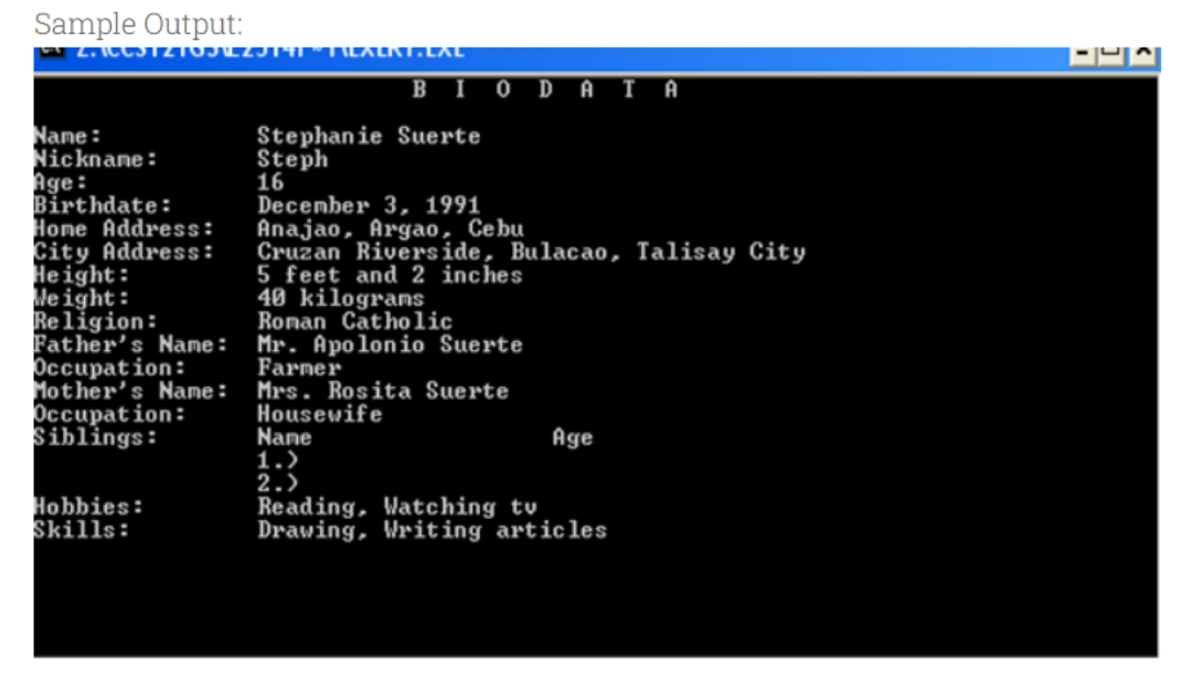 Sample Output:
L.ICC3T2TOJLZJ14T MILALKT.LAL
BIO
Nane:
Nicknane:
Age:
Birthdate:
Hone Address:
City Address:
Height:
leight:
Religion:
Father's Name :
Occupation:
Mother's Name :
Occupation:
Siblings:
Stephanie Suerte
Steph
16
December 3, 1991
Anajao, Argao, Cebu
Cruzan Riverside, Bulacao, Talisay City
5 feet and 2 inches
40 kilograms
Ronan Catholic
Mr. Apolonio Suerte
Farmer
Mrs. Rosita Suerte
Housewife
Nane
1.)
2.)
Reading, Watching tv
Drawing, Writing articles
Age
Hobbies:
Skills:
