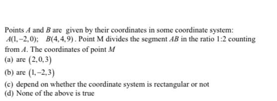 Points A and B are given by their coordinates in some coordinate system:
A(1, –2,0); B(4,4,9). Point M divides the segment AB in the ratio 1:2 counting
from A. The coordinates of point M
(a) are (2,0,3)
(b) are (1,–2,3)
(c) depend on whether the coordinate system is rectangular or not
(d) None of the above is true
