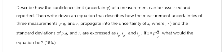 Describe how the confidence limit (uncertainty) of a measurement can be assessed and
reported. Then write down an equation that describes how the measurement uncertainties of
three measurements, p, q, and r, propagate into the uncertainty of x, where , r) and the
standard deviations of p,q, and r, are expressed as $,,,, and s. If x=p2, what would the
equation be? (15%)