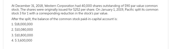 At December 31, 2018, Western Corporation had 40,000 shares outstanding of $90 par value common
stock. The shares were originally issued for $252 per share. On January 1, 2019, Pacific split its common
stock 3 for 1 with a corresponding reduction in the stock's par value.
After the split, the balance of the common stock paid-in-capital account is:
1. $18,000,000
2. $10,080,000
3. $10,800,000
4. $ 3,600,000