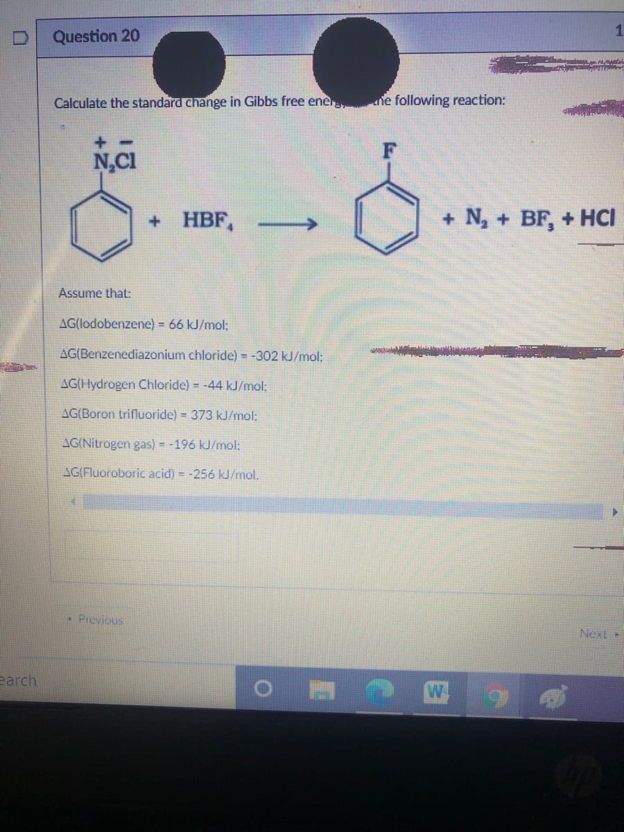 Question 20
Calculate the standard change in Gibbs free ener he following reaction:
N,CI
+ HBF, -
+ N, + BF, + HCI
Assume that:
AG(lodobenzene) = 66 kJ/mol:
AG(Benzenediazonium chloride) = -302 kJ/mol:
AG(Hydrogen Chloride) = -44 kJ/mol:
AG(Boron trifluoride) = 373 kJ/mol:
AG(Nitrogen gas) = -196 kJ/mol:
AG(Fluoroboric acid) = -256 kJ/mol.
• Previous
Next»
earch
W
