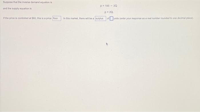 Suppose that the inverse demand equation is
and the supply equation is
If the price is controlled at $60, this is a price floor
p= 100 - 20
P = 20.
of units (enter your response as a real number rounded to one decimal place).
In this market, there will be a surplus