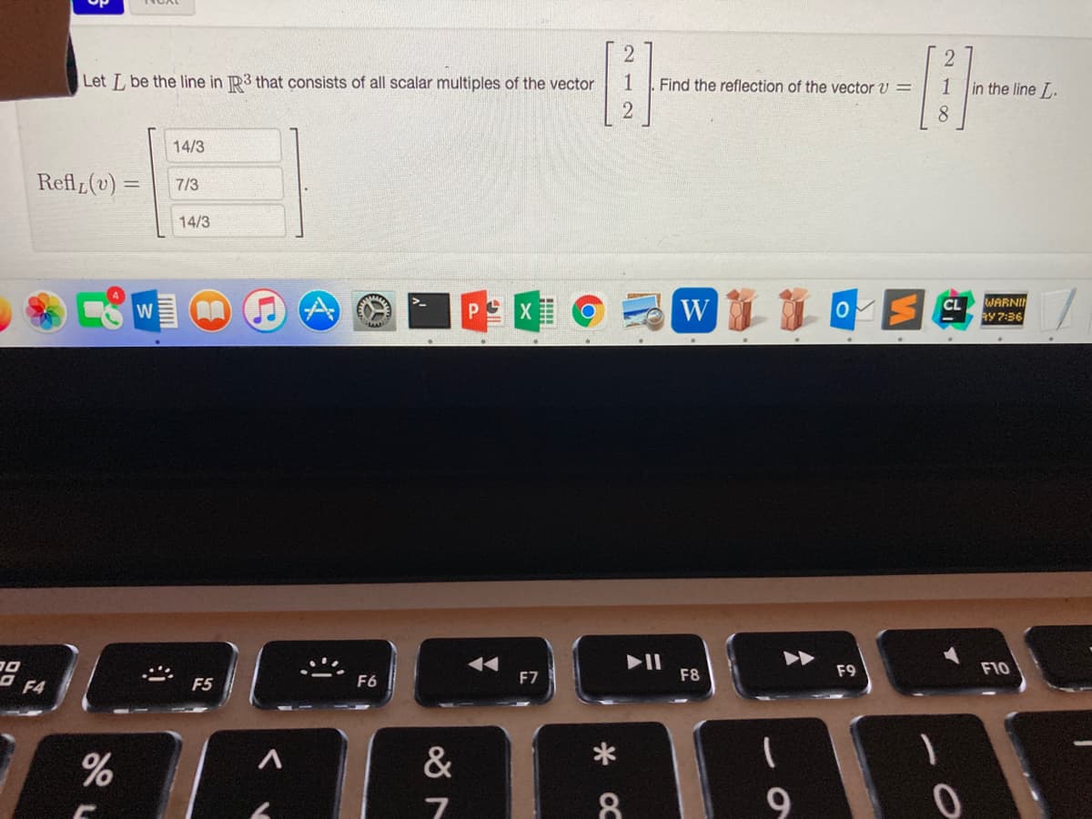 Let L be the line in R3 that consists of all scalar multiples of the vector
1
Find the reflection of the vector v =
1
in the line L.
14/3
Refl (v) =
7/3
14/3
WARNI
W
CL
W
AY 7:36
II
F8
F9
F10
O F4
F7
F5
F6
&
9
