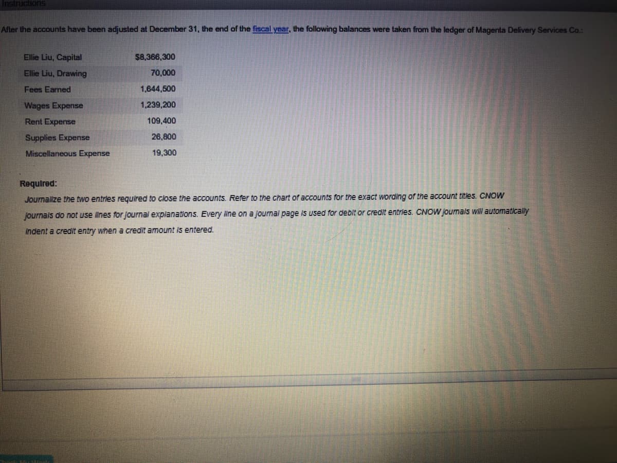 Instructionns
Afler the accounts have been adjusted at December 31, the end of the fiscal year, the following balances were taken from the ledger of Magenta Delivery Services Co.:
Ellie Liu, Capital
$8,366,300
Ellie Liu, Drawing
70,000
Fees Earned
1,644,500
Wages Expense
1,239,200
Rent Expense
109,400
Supplies Expense
26,800
Miscellaneous Expense
19,300
Required:
Journalize the two entries required to close the accounts. Refer to the chart of accounts for the exact wording of the account titles. CNOW
journals do not use ilnes for journal explanations. Every line on a Journal page is used for debit or credit entries. CNOW Joumals will automatically
Indent a credIt entry when a credit amount is entered.
