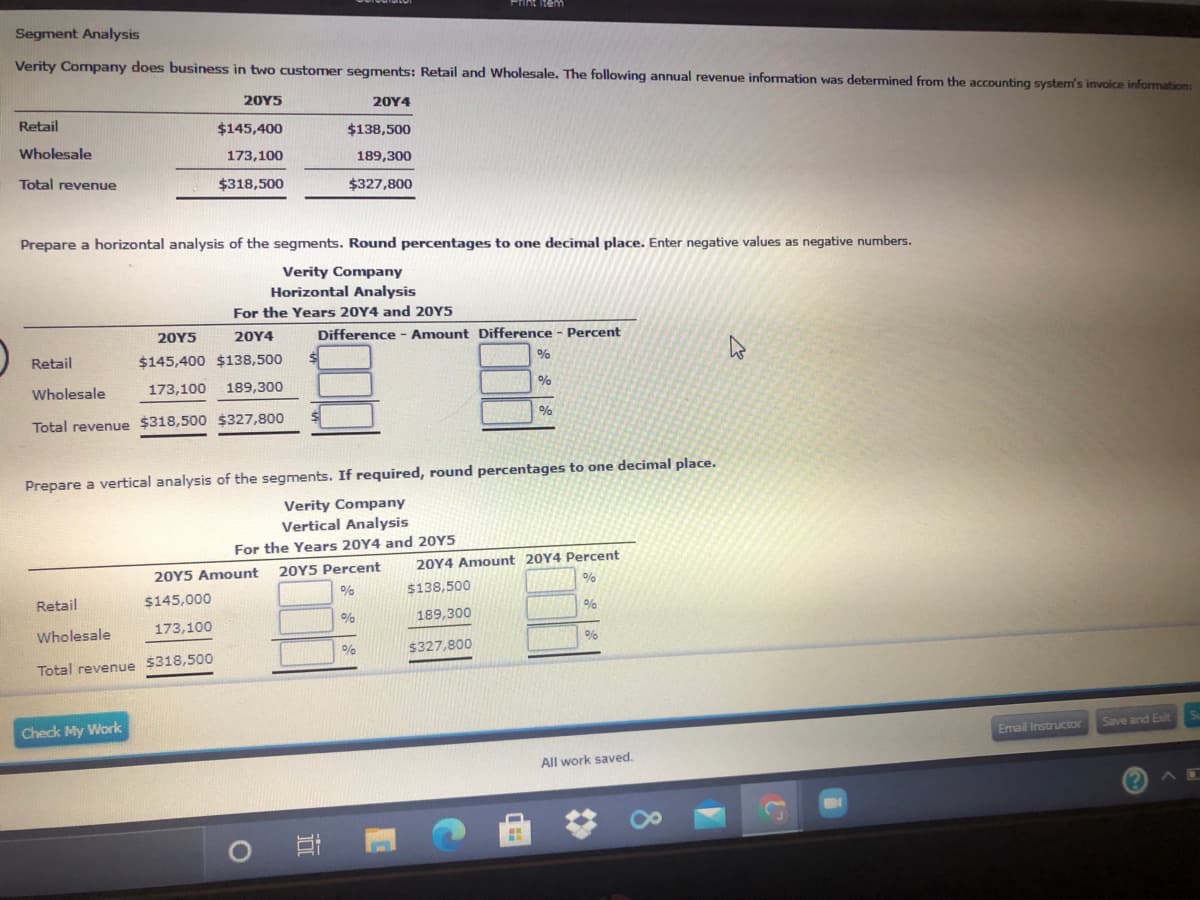 Pint item
Segment Analysis
Verity Company does business in two customer segments: Retail and Wholesale. The following annual revenue information was determined from the accounting system's invoice information:
20Y5
20Υ4
Retail
$145,400
$138,500
Wholesale
173,100
189,300
Total revenue
$318,500
$327,800
Prepare a horizontal analysis of the segments. Round percentages to one decimal place. Enter negative values as negative numbers.
Verity Company
Horizontal Analysis
For the Years 20Y4 and 20Y5
20Y5
20Y4
Difference - Amount Difference - Percent
Retail
$145,400 $138,500
Wholesale
173,100
189,300
Total revenue $318,500 $327,800
Prepare a vertical analysis of the segments. If required, round percentages to one decimal place.
Verity Company
Vertical Analysis
For the Years 20Y4 and 20Y5
20Y5 Percent
20Y4 Amount 20Y4 Percent
20Y5 Amount
$138,500
Retail
$145,000
189,300
Wholesale
173,100
$327,800
Total revenue $318,500
Check My Work
Save and Exit
Email Instructor
All work saved.
