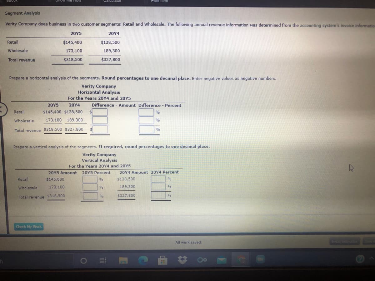 Print item
Segment Analysis
Verity Company does business in two customer segments: Retail and Wholesale. The following annual revenue information was determined from the accounting system's invoice informatiom
20Υ5
20Υ4
Retail
$145,400
$138,500
Wholesale
173,100
189,300
Total revenue
$318,500
$327,800
Prepare a horizontal analysis of the segments. Round percentages to one decimal place. Enter negative values as negative numbers.
Verity Company
Horizontal Analysis
For the Years 20Y4 and 20Y5
20Υ5
20Υ4
Difference - Amount Difference - Percent
Retail
$145,400 $138,500
0%
Wholesale
173,100 189,300
Total revenue $318,500 $327,800
Prepare a vertical analysis of the segments. If required, round percentages to one decimal place.
Verity Company
Vertical Analysis
For the Years 20Y4 and 20Y5
20Y5 Amount
20Y5 Percent
20Y4 Amount 20Y4 Percent
Retail
$145,000
$138,500
Wholesale
173,100
%
189,300
$327,800
Total revenue 5318,500
Check My Work
All work saved.
Ema instruo
