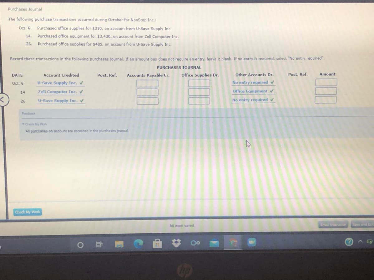 Purchases Jourmal
The following purchase transactions occured during October for NonStop Inc.:
Oct. 6.
Purchased office supplies for $310, on account from U-Save Supply Inc.
14.
Purchased office equipment for $3,430, on account from Zell Computer Inc.
26.
Purchased office supplies for $485, on account from U-Save Supply Inc.
Record these transactions in the following purchases journal. If an amount box does not require an entry, leave it blank. If no entry is required, select "No entry required".
PURCHASES JOURNAL
DATE
Account Credited
Post. Ref.
Accounts Payable Cr.
Office Supplies Dr.
Other Accounts Dr.
Post. Ref.
Amount
Oct. 6
U-Save Supply Inc. V
No entry required v
14
Zell Computer Inc.
Office Equipment v
26
U-Save Supply Inc. V
No entry required v
Foedback
Check My Work
All purchases on account are recorded in the purchases journal.
Check y Work
All work saved.
Email Instructor
Save and Ex
8
