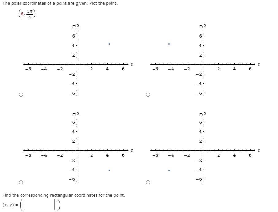 ### Plotting Polar Coordinates and Finding Rectangular Coordinates

#### Problem Statement:
The polar coordinates of a point are given. Plot the point.

\[
\left( 6, \frac{5\pi}{4} \right)
\]

Four separate coordinate grids are displayed, each with different points marked on them. You are required to determine which graph correctly represents the given polar coordinates.

#### Detailed Explanation of Polar Coordinates:
Polar coordinates are represented in the form \((r, \theta)\) where:
- \(r\) is the radius - the distance from the origin (0,0).
- \(\theta\) is the angle, measured in radians, from the positive x-axis.

For the coordinates \(\left( 6, \frac{5\pi}{4} \right)\):
- The radius \(r\) is 6.
- The angle \(\theta\) is \(\frac{5\pi}{4}\).

Based on the angle, \(\frac{5\pi}{4}\) is in the third quadrant because it is equivalent to \(225^\circ\), which is more than \(180^\circ\) and less than \(270^\circ\).

#### Graph Descriptions:
1. **Top left graph**:
   - Displays a point in the first quadrant.
2. **Top right graph**:
   - Displays a point in the second quadrant.
3. **Bottom left graph**:
   - Displays a point in the fourth quadrant at coordinates (6, -6).
4. **Bottom right graph**:
   - Displays a point in the third quadrant approximately at (-4.2, -4.2).

The correct graph representing the given polar coordinates is the **bottom right** one.

#### Finding Rectangular Coordinates:
To convert polar coordinates \(\left( 6, \frac{5\pi}{4} \right)\) to rectangular coordinates (x, y), we use the formulae:
\[ x = r \cos(\theta) \]
\[ y = r \sin(\theta) \]

For the given coordinates:
\[ x = 6 \cos\left(\frac{5\pi}{4}\right) \]
\[ y = 6 \sin\left(\frac{5\pi}{4}\right) \]

Knowing that:
\[
\cos\left(\frac{5\pi}{4}\right) = -\frac{\sqrt 