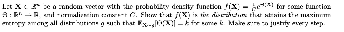 Let X = R¹ be a random vector with the probability density function f(X) = ¹⁄eº(X) for some function
O: R → R, and normalization constant C. Show that f(X) is the distribution that attains the maximum
entropy among all distributions g such that Ex~g[0(X)] = k for some k. Make sure to justify every step.