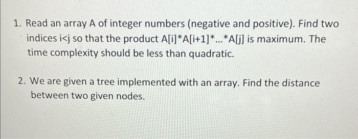 1. Read an array A of integer numbers (negative and positive). Find two
indices i<j so that the product A[i]*A[i+1]*...*A[j] is maximum. The
time complexity should be less than quadratic.
2. We are given a tree implemented with an array. Find the distance
between two given nodes.