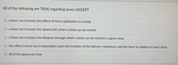 All of the following are TRUE regarding levers EXCEPT
O a lever can increase the effect of force application to a body
O a lever can increase the speed with which a body can be moved
O a lever can increase the distance through which a body can be moved in a given time
O the effect a lever has is dependent upon the location of the fulcrum, resistance, and the force in relation to each other.
O all of the above are true