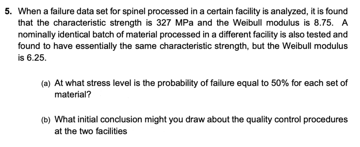 5. When a failure data set for spinel processed in a certain facility is analyzed, it is found
that the characteristic strength is 327 MPa and the Weibull modulus is 8.75. A
nominally identical batch of material processed in a different facility is also tested and
found to have essentially the same characteristic strength, but the Weibull modulus
is 6.25.
(a) At what stress level is the probability of failure equal to 50% for each set of
material?
(b) What initial conclusion might you draw about the quality control procedures
at the two facilities
