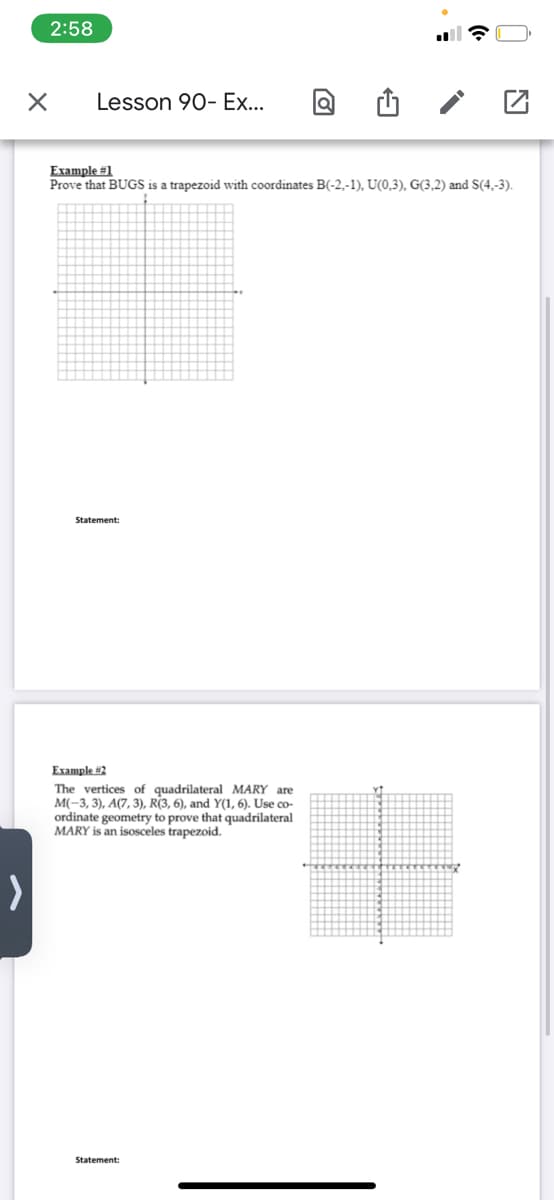 2:58
Lesson 90- Ex...
Example #1
Prove that BUGS is a trapezoid with coordinates B(-2,-1), U(0,3), G(3,2) and S(4,-3).
Statement:
Eхаmple #2
The vertices of quadrilateral MARY are
M(-3, 3), A(7, 3), R(3, 6), and Y(1, 6). Use co-
ordinate geometry to prove that quadrilateral
MARY is an isosceles trapezoid.
Statement:
