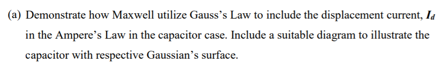 (a) Demonstrate how Maxwell utilize Gauss's Law to include the displacement current, Ia
in the Ampere's Law in the capacitor case. Include a suitable diagram to illustrate the
capacitor with respective Gaussian's surface.
