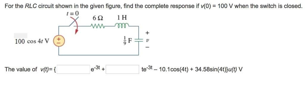 For the RLC circuit shown in the given figure, find the complete response if v(0) = 100 V when the switch is closed.
t=0
100 cos 4t V
602
1 H
www m
+
The value of v(t)= {
e-3t
+
te-³t 10.1 cos(4t) + 34.58sin(4t)}u(t) V