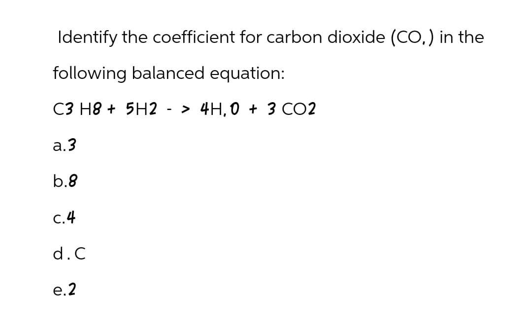 Identify the coefficient for carbon dioxide (CO) in the
following balanced equation:
C3 H8 +5H2 -> 4H,0 + 3 CO2
a.3
b.8
c.4
d. C
e.2