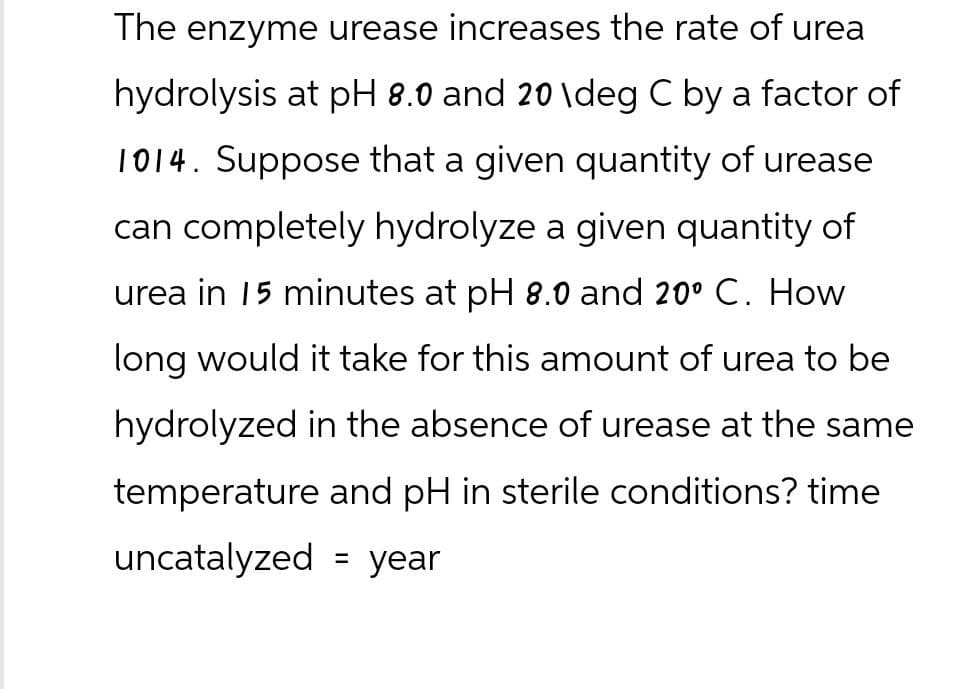 The enzyme urease increases the rate of urea
hydrolysis at pH 8.0 and 20 \deg C by a factor of
1014. Suppose that a given quantity of urease
can completely hydrolyze a given quantity of
urea in 15 minutes at pH 8.0 and 20º C. How
long would it take for this amount of urea to be
hydrolyzed in the absence of urease at the same
temperature and pH in sterile conditions? time
=
uncatalyzed year