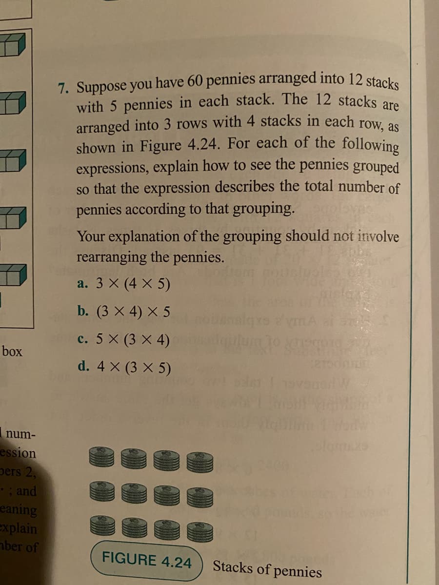 7. Suppose you have 60 pennies arranged into 12 stacks
with 5 pennies in each stack. The 12 stacks are
arranged into 3 rows with 4 stacks in each row, as
shown in Figure 4.24. For each of the following
expressions, explain how to see the pennies grouped
so that the expression describes the total number of
pennies according to that grouping.
Your explanation of the grouping should not involve
rearranging the pennies.
a. 3 X (4 X 5)
b. (3 x 4) X 5
c. 5 X (3 X 4)
box
d. 4 X (3 X 5)
num-
ession
pers 2,
: and
eaning
explain
mber of
FIGURE 4.24
Stacks of pennies
1)
