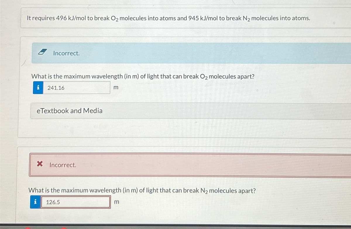 It requires 496 kJ/mol to break O2 molecules into atoms and 945 kJ/mol to break N₂ molecules into atoms.
Incorrect.
What is the maximum wavelength (in m) of light that can break O2 molecules apart?
241.16
eTextbook and Media
X Incorrect.
m
What is the maximum wavelength (in m) of light that can break N₂ molecules apart?
126.5
m