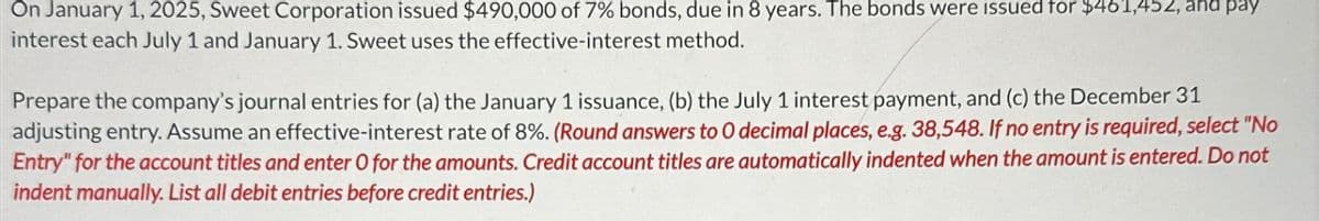 On January 1, 2025, Sweet Corporation issued $490,000 of 7% bonds, due in 8 years. The bonds were issued for $461,452, and pay
interest each July 1 and January 1. Sweet uses the effective-interest method.
Prepare the company's journal entries for (a) the January 1 issuance, (b) the July 1 interest payment, and (c) the December 31
adjusting entry. Assume an effective-interest rate of 8%. (Round answers to O decimal places, e.g. 38,548. If no entry is required, select "No
Entry" for the account titles and enter O for the amounts. Credit account titles are automatically indented when the amount is entered. Do not
indent manually. List all debit entries before credit entries.)