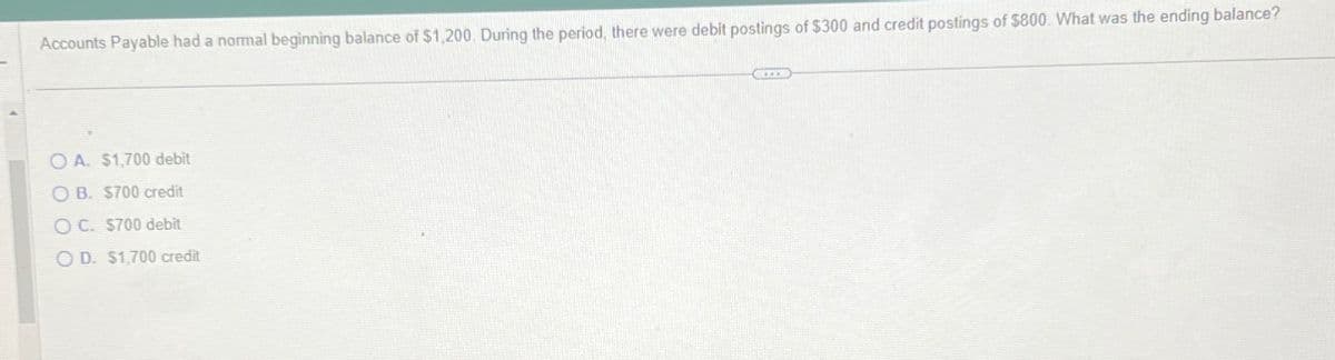 Accounts Payable had a normal beginning balance of $1,200. During the period, there were debit postings of $300 and credit postings of $800. What was the ending balance?
OA. $1,700 debit
OB. $700 credit
OC. $700 debit
OD. $1,700 credit