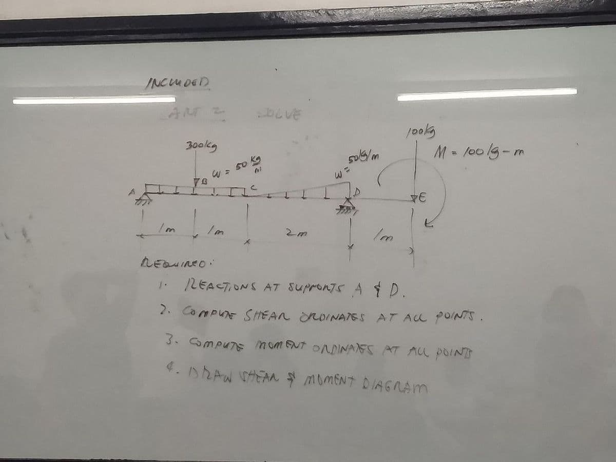 INCLUDED
I
Im
300kg
W =
70
L J.
LEQUINED:
50 kg
OLVE
4
W
50/5/m
100
jooks
E
M = 100 lg-m
LEACTIONS AT SUPPORTS A & D.
2. COMPUTE SHEAR ORDINATES AT ALL POINTS.
3. COMPUTE MOMENT ORDINATES AT ALL POINT
4. DRAW SHEAN & MOMENT DIAGRAM