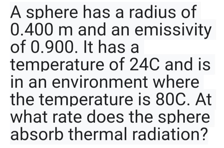 A sphere has a radius of
0.400 m and an emissivity
of 0.900. It has a
temperature of 24C and is
in an environment where
the temperature is 80C. At
what rate does the sphere
absorb thermal radiation?