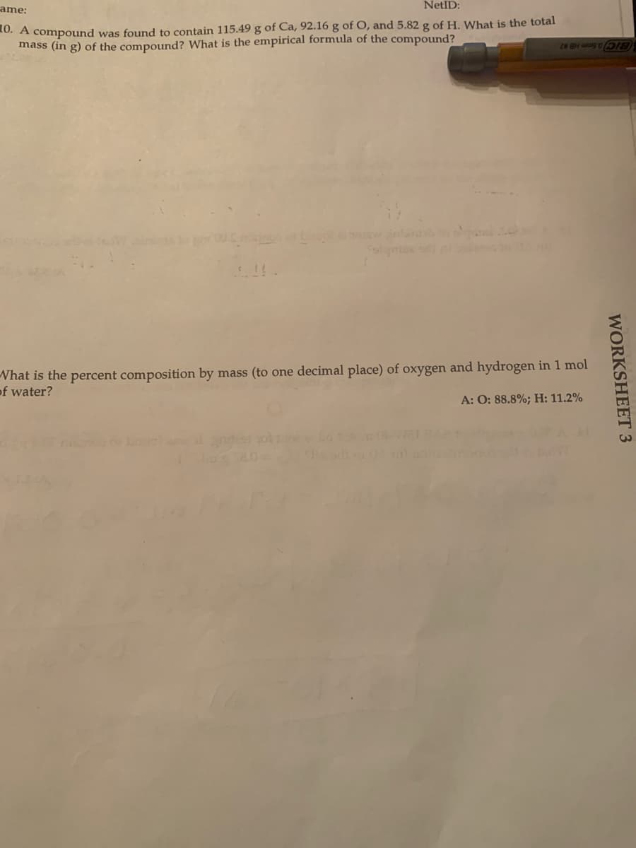 ame:
NetID:
10. A compound was found to contain 115.49 g of Ca, 92.16 g of O, and 5.82 g of H. What is the total
mass (in g) of the compound? What is the empirical formula of the compound?
BIC0 Smm HB #2
Nhat is the percent composition by mass (to one decimal place) of oxygen and hydrogen in 1 mol
of water?
A: O: 88.8%; H: 11.2%
WORKSHEET 3
