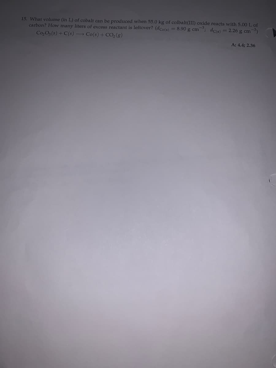 15. What volume (in L) of cobalt can be produced when 55.0 kg of colbalt(III) oxide reacts with 5.00 L of
carbon? How many liters of excess reactant is leftover? (dCo(s) = 8.90 g cm; dcs) = 2.26 g cm -)
Co,O3 (s) + C(s) → Co(s) + CO;(g)
A: 4.4; 2.36
