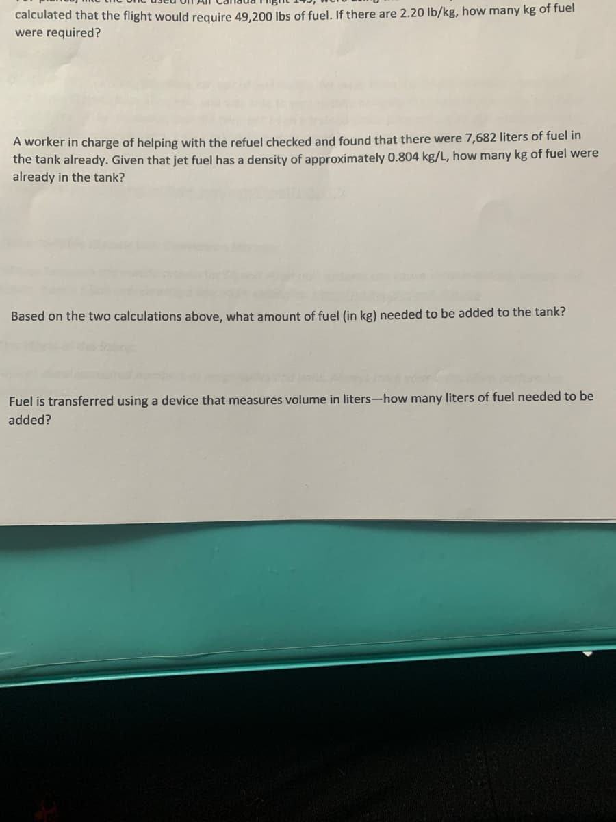 calculated that the flight would require 49,200 lbs of fuel. If there are 2.20 lb/kg, how many kg of fuel
were required?
A worker in charge of helping with the refuel checked and found that there were 7,682 liters of fuel in
the tank already. Given that jet fuel has a density of approximately 0.804 kg/L, how many kg of fuel were
already in the tank?
Based on the two calculations above, what amount of fuel (in kg) needed to be added to the tank?
Fuel is transferred using a device that measures volume in liters-how many liters of fuel needed to be
added?
