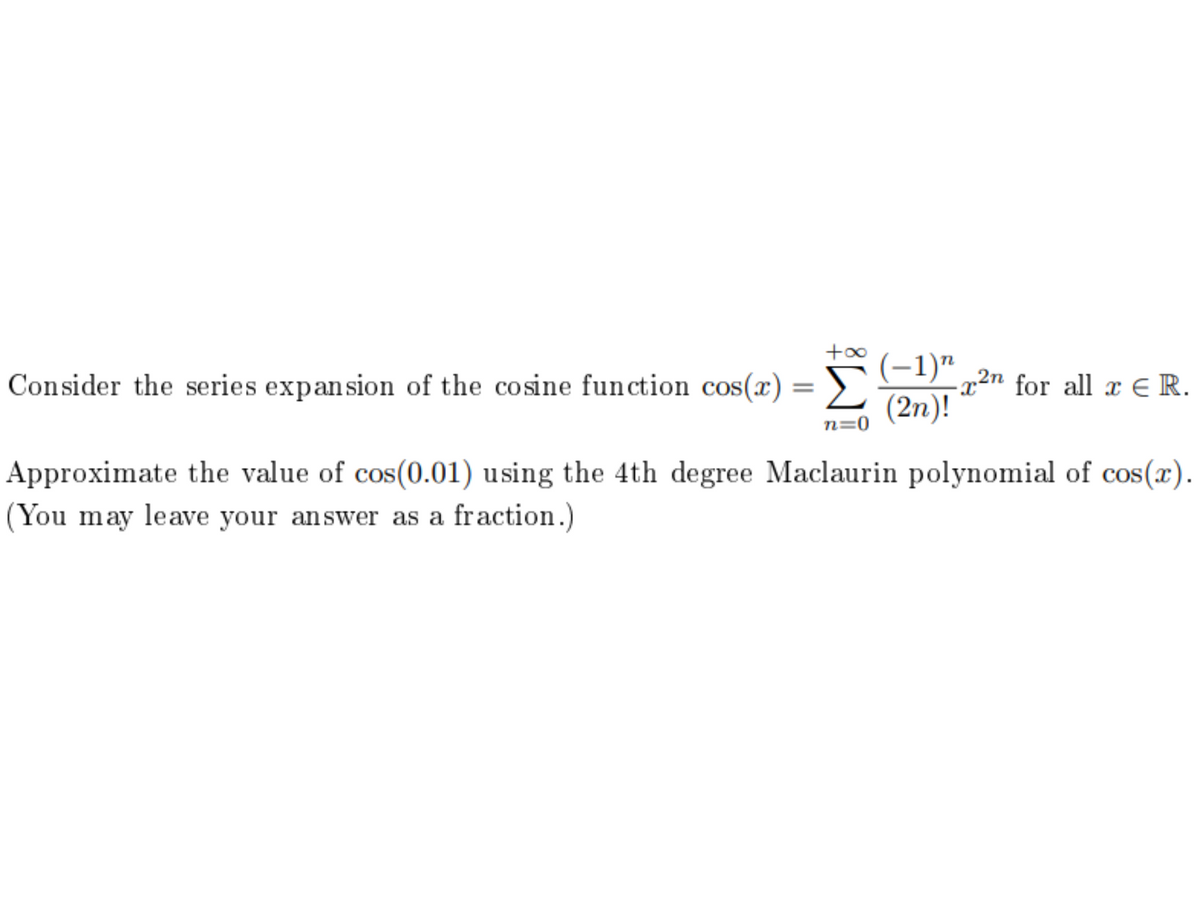 (-1)“ „2n for all x € R.
(2n)!
Consider the series expansion of the cosine fun ction cos(x) = ))
%3D
n=0
Approximate the value of cos(0.01) using the 4th degree Maclaurin polynomial of cos(x).
(You may leave your answer as a fraction.)
