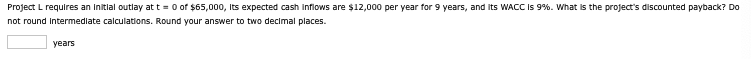 Project L requires an initial outlay at t=0 of $65,000, its expected cash inflows are $12,000 per year for 9 years, and its WACC is 9%. What is the project's discounted payback? Do
not round intermediate calculations. Round your answer to two decimal places.
years