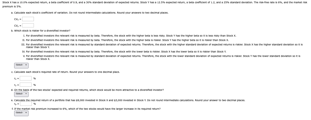 Stock X has a 10.0% expected return, a beta coefficient of 0.9, and a 30% standard deviation of expected returns. Stock Y has a 12.5% expected return, a beta coefficient of 1.2, and a 25% standard deviation. The risk-free rate is 6%, and the market risk
premium is 5%.
a. Calculate each stock's coefficient of variation. Do not round intermediate calculations. Round your answers to two decimal places.
CVx=
CVy=
b. Which stock is riskler for a diversified investor?
I. For diversified investors the relevant risk is measured by beta. Therefore, the stock with the higher beta is less risky. Stock Y has the higher beta so it is less risky than Stock X.
II. For diversified investors the relevant risk is measured by beta. Therefore, the stock with the higher beta is riskler. Stock Y has the higher beta so it is riskier than Stock X.
III. For diversified investors the relevant risk is measured by standard deviation of expected returns. Therefore, the stock with the higher standard deviation of expected returns is riskler. Stock X has the higher standard deviation so it is
riskier than Stock Y.
IV. For diversified investors the relevant risk is measured by beta. Therefore, the stock with the lower beta is riskler. Stock X has the lower beta so it is riskler than Stock Y.
V. For diversified investors the relevant risk is measured by standard deviation of expected returns. Therefore, the stock with the lower standard deviation of expected returns is riskler. Stock Y has the lower standard deviation so it is
riskier than Stock X.
-Select-
c. Calculate each stock's required rate of return. Round your answers to one decimal place.
rx=
Ty=
%
%
d. On the basis of the two stocks' expected and required returns, which stock would be more attractive to a diversified investor?
-Select- ▼
e. Calculate the required return of a portfollo that has $9,000 Invested In Stock X and $3,000 Invested in Stock Y. Do not round intermediate calculations. Round your answer to two decimal places.
rp=
%
f. If the market risk premium Increased to 6%, which of the two stocks would have the larger increase in its required return?
-Select- ▼