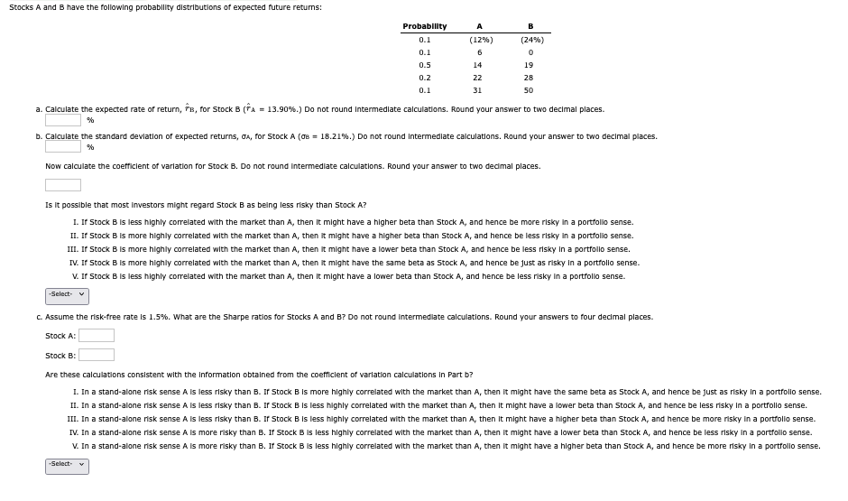 Stocks A and B have the following probability distributions of expected future returns:
Probability
A
B
0.1
(12%)
(24%)
0.1
6
0
0.5
14
19
0.2
0.1
22
31
28
50
a. Calculate the expected rate of return, B, for Stock B (A = 13.90%.) Do not round intermediate calculations. Round your answer to two decimal places.
%
b. Calculate the standard deviation of expected returns, GA, for Stock A (σ = 18.21%.) Do not round intermediate calculations. Round your answer to two decimal places.
%
Now calculate the coefficient of variation for Stock B. Do not round intermediate calculations. Round your answer to two decimal places.
Is it possible that most investors might regard Stock B as being less risky than Stock A?
I. If Stock B is less highly correlated with the market than A, then it might have a higher beta than Stock A, and hence be more risky in a portfolio sense.
II. If Stock B is more highly correlated with the market than A, then it might have a higher beta than Stock A, and hence be less risky in a portfolio sense.
III. If Stock B is more highly correlated with the market than A, then it might have a lower beta than Stock A, and hence be less risky in a portfolio sense.
IV. If Stock B is more highly correlated with the market than A, then it might have the same beta as Stock A, and hence be just as risky in a portfolio sense.
V. If Stock B is less highly correlated with the market than A, then it might have a lower beta than Stock A, and hence be less risky in a portfolio sense.
-Select-
c. Assume the risk-free rate is 1.5%. What are the Sharpe ratios for Stocks A and B? Do not round intermediate calculations. Round your answers to four decimal places.
Stock A:
Stock B:
Are these calculations consistent with the information obtained from the coefficient of variation calculations in Part b?
I. In a stand-alone risk sense A is less risky than B. If Stock B is more highly correlated with the market than A, then it might have the same beta as Stock A, and hence be just as risky in a portfolio sense.
II. In a stand-alone risk sense A is less risky than B. If Stock B is less highly correlated with the market than A, then it might have a lower beta than Stock A, and hence be less risky in a portfolio sense.
III. In a stand-alone risk sense A is less risky than B. If Stock B is less highly correlated with the market than A, then it might have a higher beta than Stock A, and hence be more risky in a portfolio sense.
IV. In a stand-alone risk sense A is more risky than B. If Stock B is less highly correlated with the market than A, then it might have a lower beta than Stock A, and hence be less risky in a portfolio sense.
V. In a stand-alone risk sense A is more risky than B. If Stock B is less highly correlated with the market than A, then it might have a higher beta than Stock A, and hence be more risky in a portfolio sense.
-Select- v