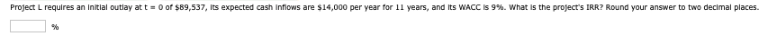 Project L requires an initial outlay at t=0 of $89,537, Its expected cash inflows are $14,000 per year for 11 years, and its WACC is 9%. What is the project's IRR? Round your answer to two decimal places.
%