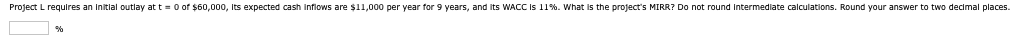 Project L requires an initial outlay at t=0 of $60,000, its expected cash inflows are $11,000 per year for 9 years, and its WACC is 11%. What is the project's MIRR? Do not round intermediate calculations. Round your answer to two decimal places.
%