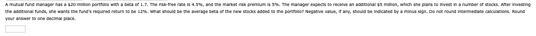 A mutual fund manager has a $20 million portfolio with a beta of 1.7. The risk-free rate is 4.5%, and the market risk premium is 5%. The manager expects to receive an additional $5 million, which she plans to invest in a number of stocks. After investing
the additional funds, she wants the fund's required return to be 12%. What should be the average beta of the new stocks added to the portfolio? Negative value, if any, should be indicated by a minus sign. Do not round intermediate calculations. Round
your answer to one decimal place.