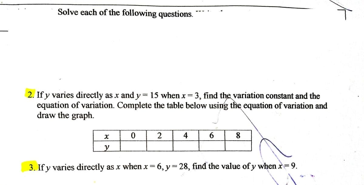 Solve each of the following questions.
2. If y varies directly as x andy= 15 when x= 3, find the variation constant and the
equation of variation. Complete the table below using the equation of variation and
draw the graph.
%3D
4
6.
8
y
3. If y varies directly as x when x 6, y= 28, find the value of y when x= 9.
%3D
