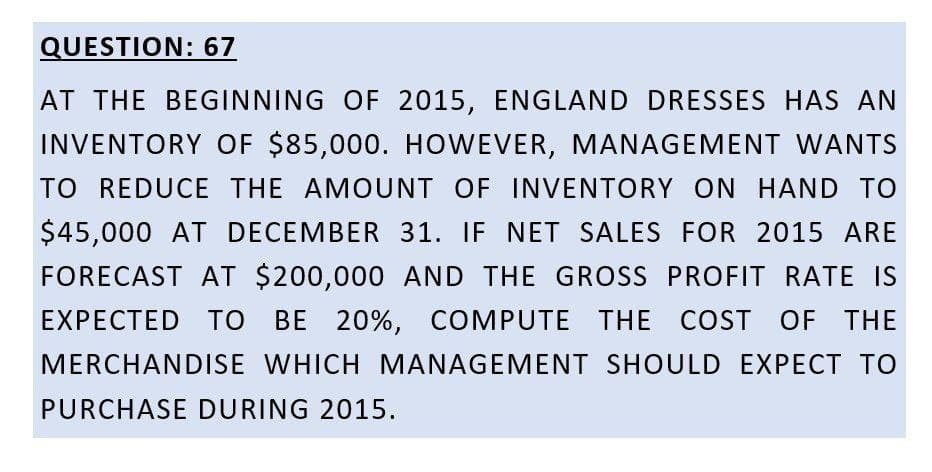 QUESTION: 67
AT THE BEGINNING OF 2015, ENGLAND DRESSES HAS AN
INVENTORY OF $85,000. HOWEVER, MANAGEMENT WANTS
TO REDUCE THE AMOUNT OF INVENTORY ON HAND TO
$45,000 AT DECEMBER 31. IF NET SALES FOR 2015 ARE
FORECAST AT $200,000 AND THE GROSS PROFIT RATE IS
EXPECTED TO BE 20%, COMPUTE THE COST OF THE
MERCHANDISE WHICH MANAGEMENT SHOULD EXPECT TO
PURCHASE DURING 2015.