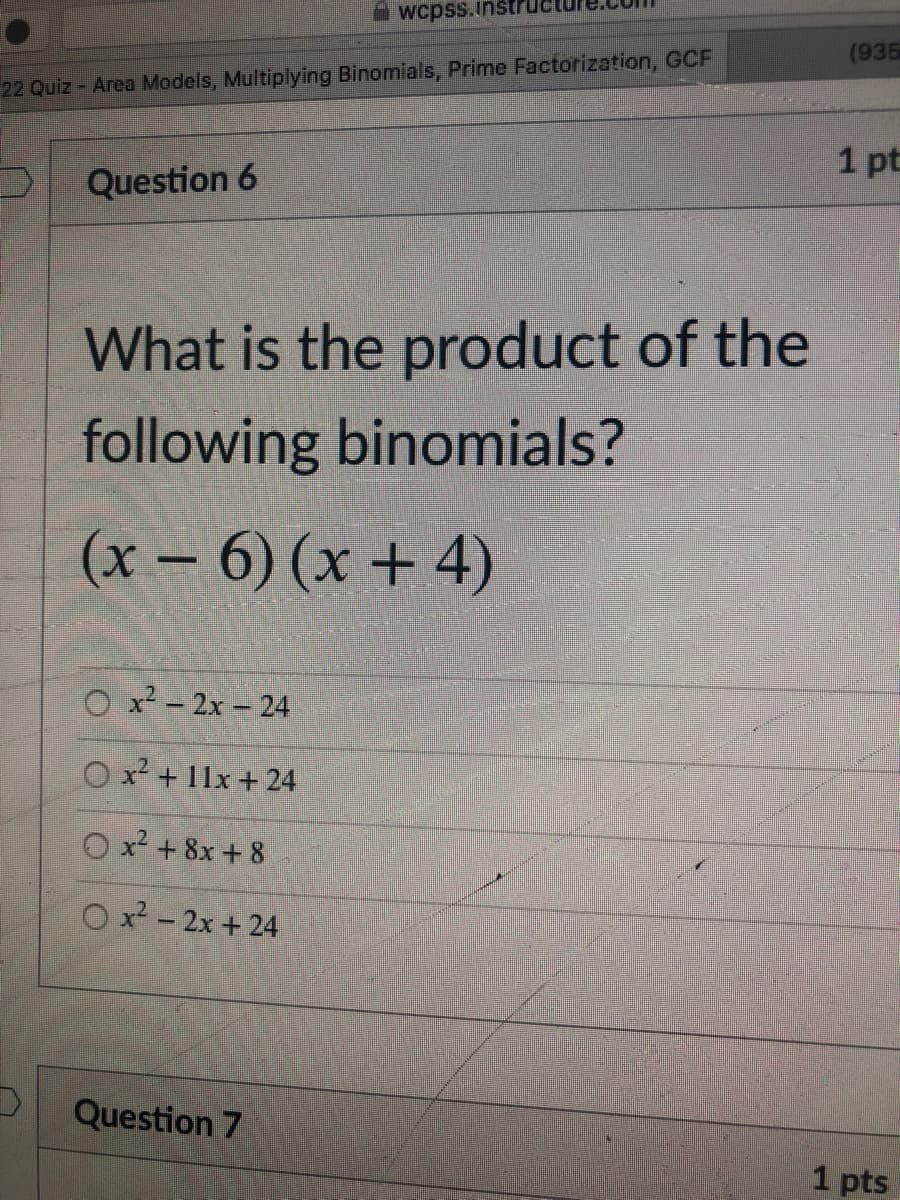 wcpss.inst
(935
22 Quiz - Area Models, Multiplying Binomials, Prime Factorization, GCF
1 pt
Question 6
What is the product of the
following binomials?
(x – 6) (x + 4)
O x - 2x - 24
O x + 11x + 24
x2 + 8x + 8
O x? - 2x + 24
Question 7
1 pts
