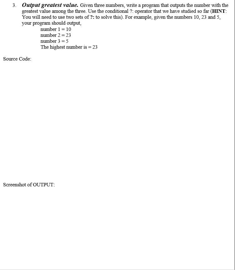 3. Output greatest value. Given three numbers, write a program that outputs the number with the
greatest value among the three. Use the conditional ?: operator that we have studied so far (HINT:
You will need to use two sets of ?: to solve this). For example, given the numbers 10, 23 and 5,
your program should output,
number 1 = 10
number 2 = 23
number 3 = 5
The highest number is 23
Source Code:
Screenshot of OUTPUT:
