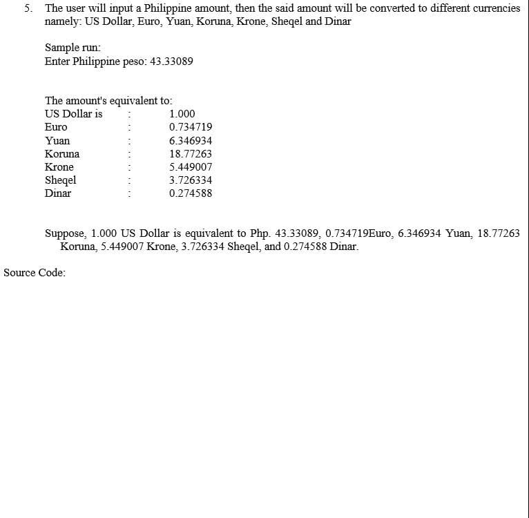 5. The user will input a Philippine amount, then the said amount will be converted to different currencies
namely: US Dollar, Euro, Yuan, Koruna, Krone, Sheqel and Dinar
Sample run:
Enter Philippine peso: 43.33089
The amount's equivalent to:
US Dollar is
Euro
1.000
0.734719
Yuan
6.346934
Koruna
18.77263
Krone
Sheqel
Dinar
5.449007
3.726334
0.274588
Suppose, 1.000 US Dollar is equivalent to Php. 43.33089, 0.734719Euro, 6.346934 Yuan, 18.77263
Koruna, 5.449007 Krone, 3.726334 Sheqel, and 0.274588 Dinar.
Source Code:
