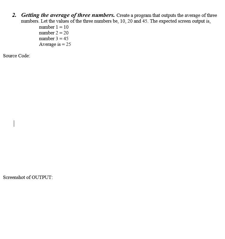 2. Getting the average of three numbers. Create a program that outputs the average of three
numbers. Let the values of the three numbers be, 10, 20 and 45. The expected screen output is,
number 1 = 10
number 2 = 20
number 3 = 45
Average is = 25
Source Code:
Screenshot of OUTPUT:
