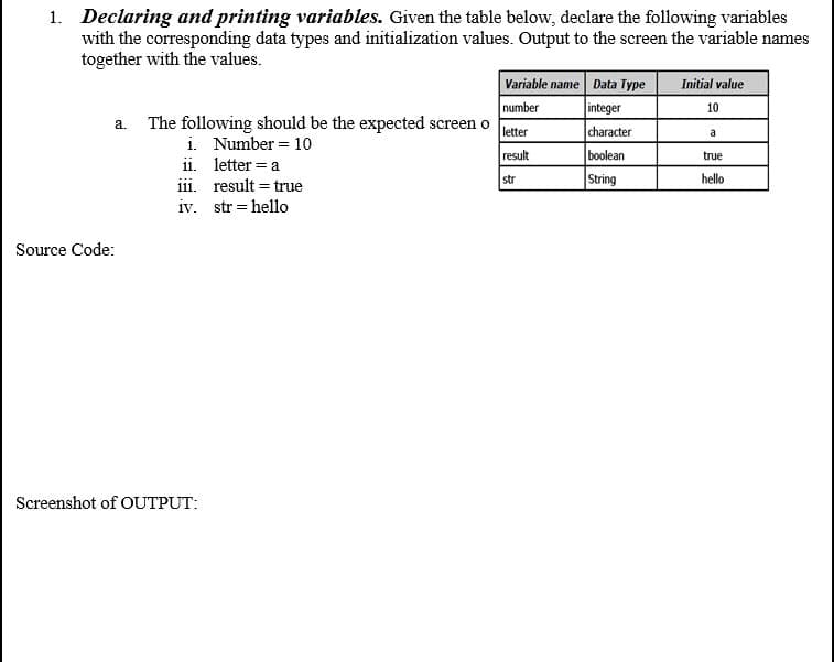 1. Declaring and printing variables. Given the table below, declare the following variables
with the corresponding data types and initialization values. Output to the screen the variable names
together with the values.
Variable name Data Type
integer
character
boolean
String
Initial value
number
a. The following should be the expected screen o
10
letter
a
i. Number = 10
ii. letter = a
iii. result = true
iv. str = hello
result
true
str
hello
Source Code:
Screenshot of OUTPUT:
