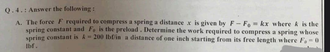 Q.4.: Answer the following:
A. The force F required to compress a spring a distance x is given by F- Fo= kx where k is the
spring constant and Fo is the preload. Determine the work required to compress a spring whose
spring constant is k = 200 lbf/in a distance of one inch starting from its free length where Fo=0
lbf.